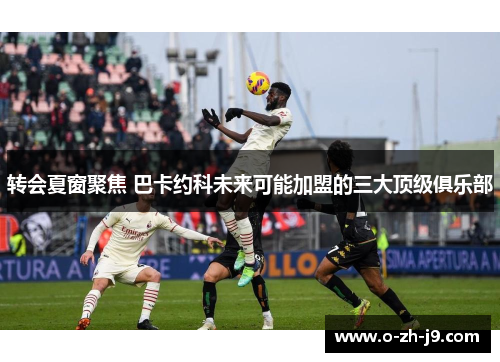 转会夏窗聚焦 巴卡约科未来可能加盟的三大顶级俱乐部