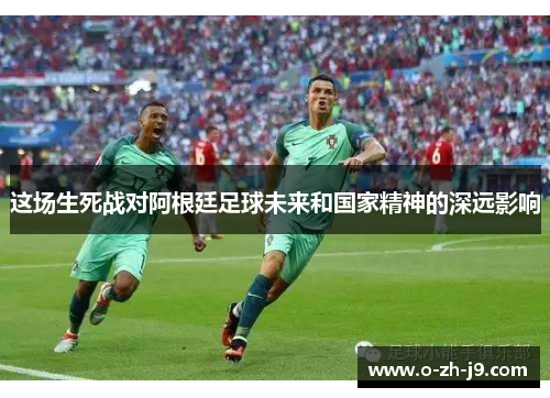 这场生死战对阿根廷足球未来和国家精神的深远影响 这场生死战对阿根廷足球未来和国家精神的深远影响