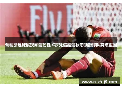 葡萄牙足球展现顽强韧性 C罗凭借超强状态领衔球队突破重围
