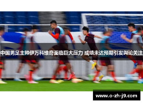 中国男足主帅伊万科维奇面临巨大压力 成绩未达预期引发舆论关注