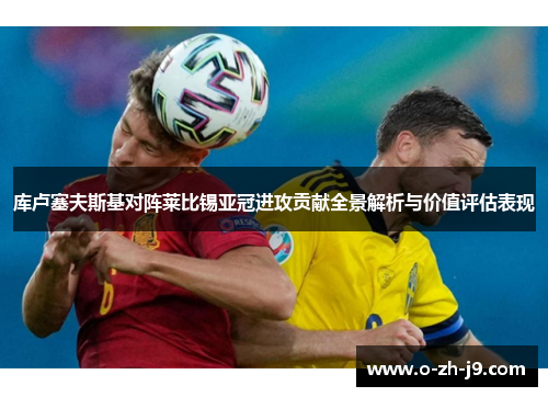 库卢塞夫斯基对阵莱比锡亚冠进攻贡献全景解析与价值评估表现