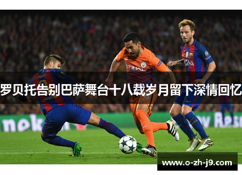 罗贝托告别巴萨舞台十八载岁月留下深情回忆